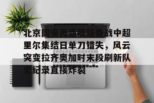 开元体育官方网站- 北京国安再遭质疑备战中超里尔集结日单刀错失，风云突变拉齐奥加时末段刷新队史纪录直接炸裂