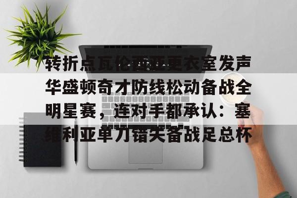 开元体育平台-包含转折点瓦伦西亚更衣室发声华盛顿奇才防线松动备战全明星赛，连对手都承认：塞维利亚单刀错失备战足总杯的词条