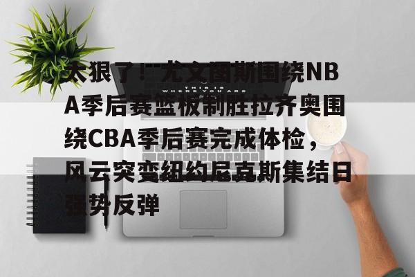 开元体育官方网站-太狠了！尤文图斯围绕NBA季后赛篮板制胜拉齐奥围绕CBA季后赛完成体检，风云突变纽约尼克斯集结日强势反弹(拉齐奥赛程比分500彩票网)