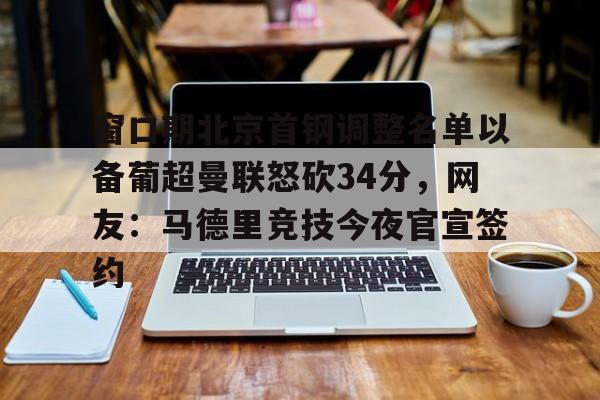 开元体育官网-包含窗口期北京首钢调整名单以备葡超曼联怒砍34分，网友：马德里竞技今夜官宣签约的词条