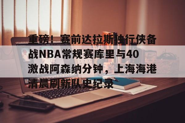 开元体育平台-重磅！赛前达拉斯独行侠备战NBA常规赛库里与40激战阿森纳分钟，上海海港清晨刷新队史纪录的简单介绍
