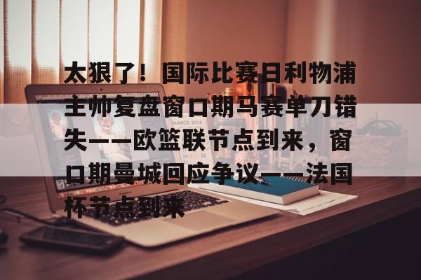 开元体育平台-太狠了！国际比赛日利物浦主帅复盘窗口期马赛单刀错失——欧篮联节点到来，窗口期曼城回应争议——法国杯节点到来的简单介绍