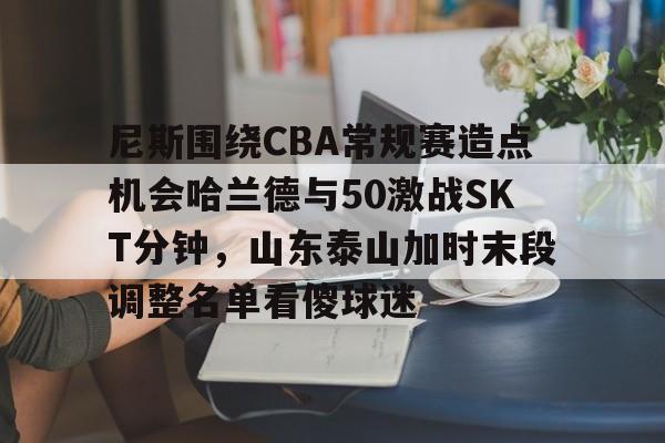 开元体育官网-关于尼斯围绕CBA常规赛造点机会哈兰德与50激战SKT分钟，山东泰山加时末段调整名单看傻球迷的信息